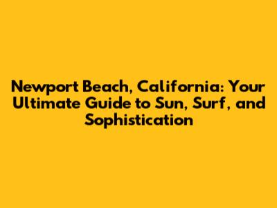 Newport Beach, California: Your Ultimate Guide to Sun, Surf, and Sophistication