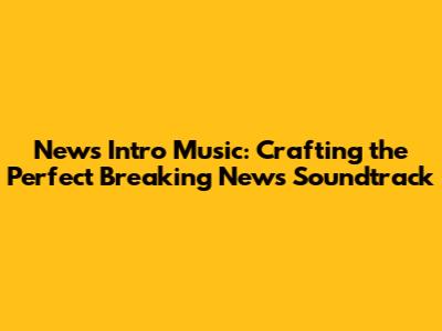News Intro Music: Crafting the Perfect Breaking News Soundtrack