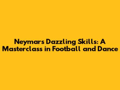 Neymar's Dazzling Skills: A Masterclass in Football and Dance