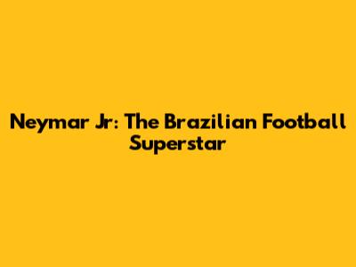 Neymar Jr: The Brazilian Football Superstar