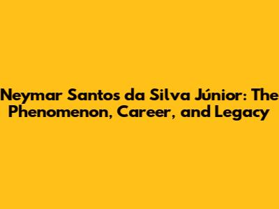 Neymar Santos da Silva Júnior: The Phenomenon, Career, and Legacy