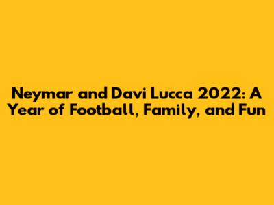 Neymar and Davi Lucca 2022: A Year of Football, Family, and Fun
