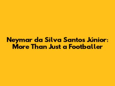 Neymar da Silva Santos Júnior: More Than Just a Footballer