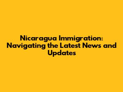 Nicaragua Immigration: Navigating the Latest News and Updates