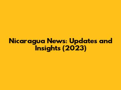 Nicaragua News: Updates and Insights (2023)