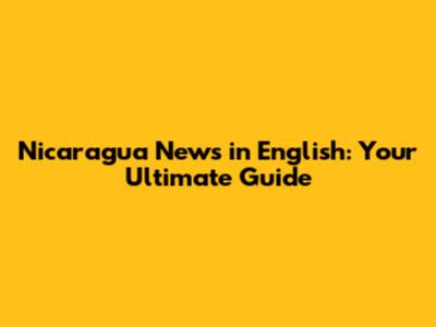 Nicaragua News in English: Your Ultimate Guide