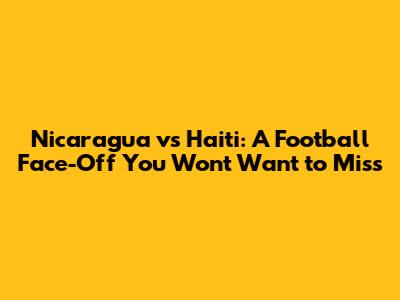 Nicaragua vs Haiti: A Football Face-Off You Won't Want to Miss
