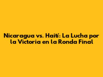 Nicaragua vs. Haití: La Lucha por la Victoria en la Ronda Final