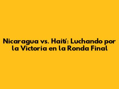 Nicaragua vs. Haití: Luchando por la Victoria en la Ronda Final