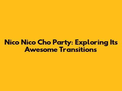 Nico Nico Cho Party: Exploring Its Awesome Transitions