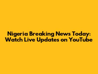 Nigeria Breaking News Today: Watch Live Updates on YouTube