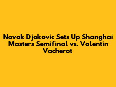 Novak Djokovic Sets Up Shanghai Masters Semifinal vs. Valentin Vacherot