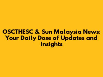 OSCTHESC & Sun Malaysia News: Your Daily Dose of Updates and Insights