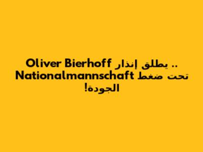 Oliver Bierhoff يطلق إنذار .. Nationalmannschaft تحت ضغط الجودة!