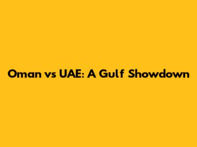 Oman vs UAE: A Gulf Showdown