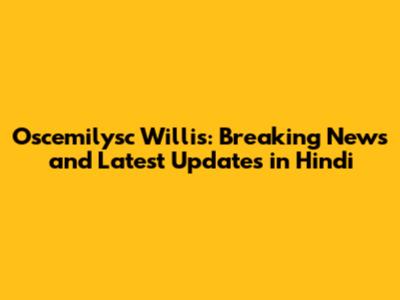 Oscemilysc Willis: Breaking News and Latest Updates in Hindi