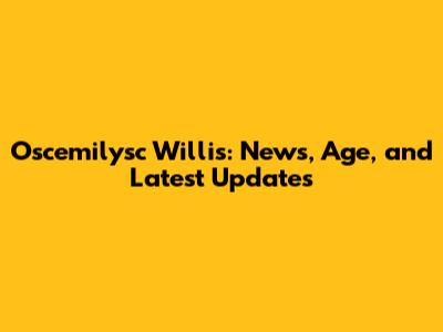 Oscemilysc Willis: News, Age, and Latest Updates