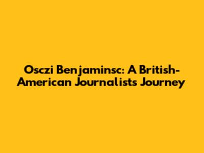 Osczi Benjaminsc: A British-American Journalist's Journey