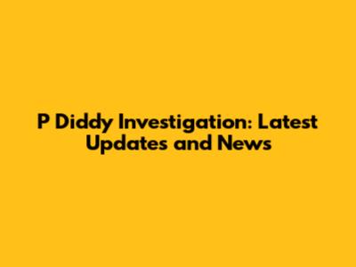 P Diddy Investigation: Latest Updates and News