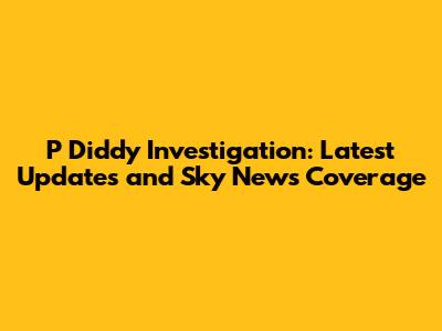 P Diddy Investigation: Latest Updates and Sky News Coverage