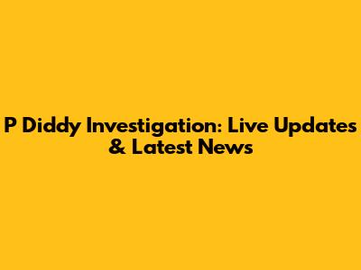 P Diddy Investigation: Live Updates & Latest News