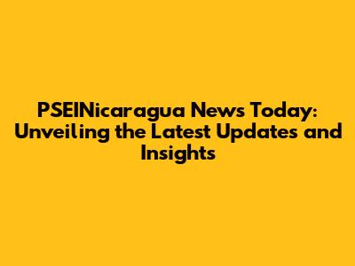 PSEINicaragua News Today: Unveiling the Latest Updates and Insights