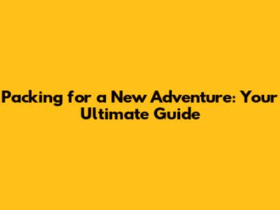 Packing for a New Adventure: Your Ultimate Guide