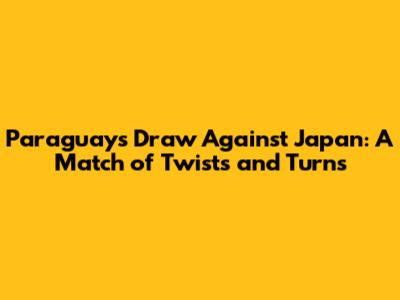 Paraguay's Draw Against Japan: A Match of Twists and Turns