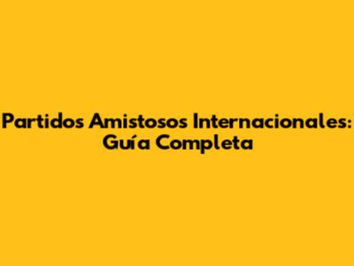 Partidos Amistosos Internacionales: Guía Completa