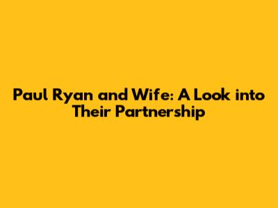Paul Ryan and Wife: A Look into Their Partnership