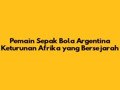 Pemain Sepak Bola Argentina Keturunan Afrika yang Bersejarah