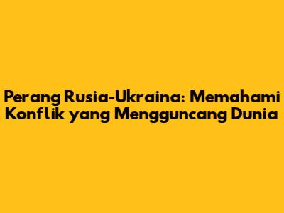 Perang Rusia-Ukraina: Memahami Konflik yang Mengguncang Dunia