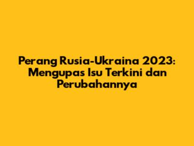 Perang Rusia-Ukraina 2023: Mengupas Isu Terkini dan Perubahannya