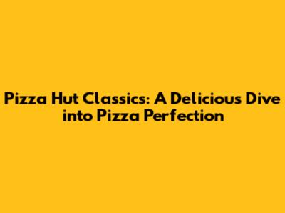 Pizza Hut Classics: A Delicious Dive into Pizza Perfection