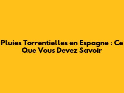 Pluies Torrentielles en Espagne : Ce Que Vous Devez Savoir