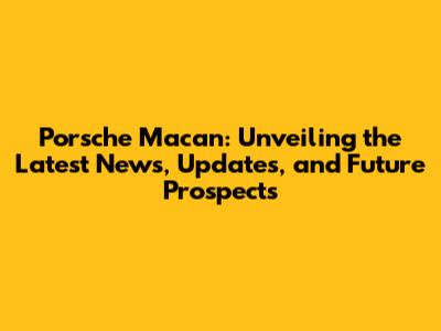 Porsche Macan: Unveiling the Latest News, Updates, and Future Prospects