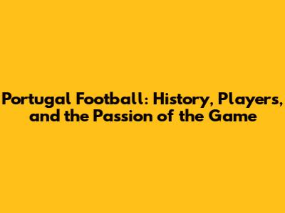 Portugal Football: History, Players, and the Passion of the Game