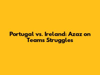 Portugal vs. Ireland: Azaz on Team's Struggles