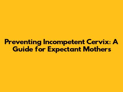 Preventing Incompetent Cervix: A Guide for Expectant Mothers