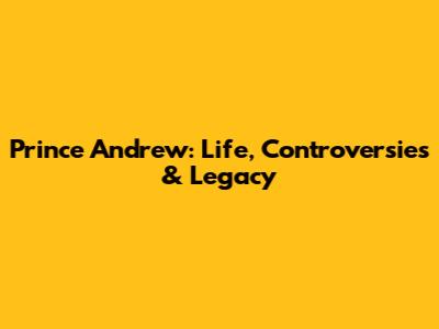 Prince Andrew: Life, Controversies & Legacy