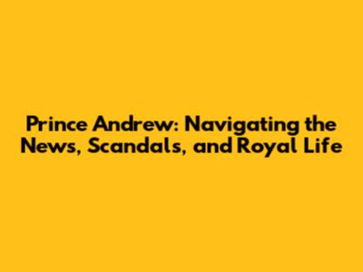 Prince Andrew: Navigating the News, Scandals, and Royal Life