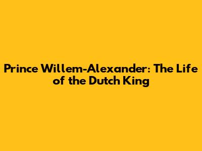 Prince Willem-Alexander: The Life of the Dutch King