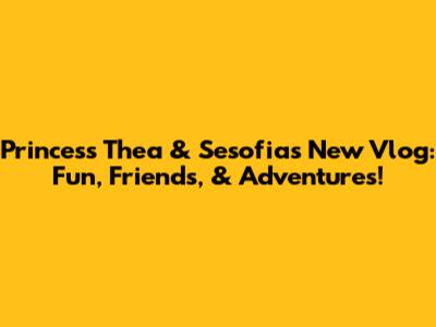 Princess Thea & Sesofia's New Vlog: Fun, Friends, & Adventures!