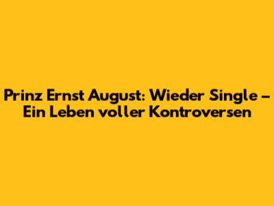 Prinz Ernst August: Wieder Single – Ein Leben voller Kontroversen
