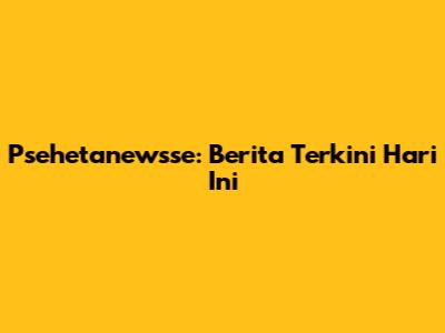 Psehetanewsse: Berita Terkini Hari Ini