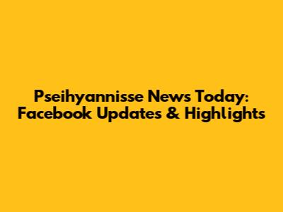 Pseihyannisse News Today: Facebook Updates & Highlights