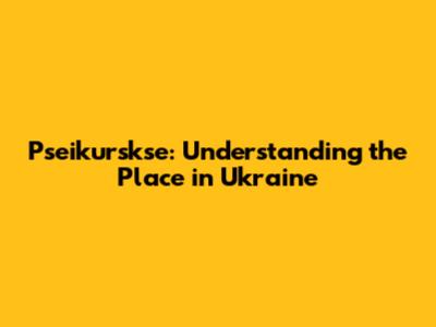 Pseikurskse: Understanding the Place in Ukraine