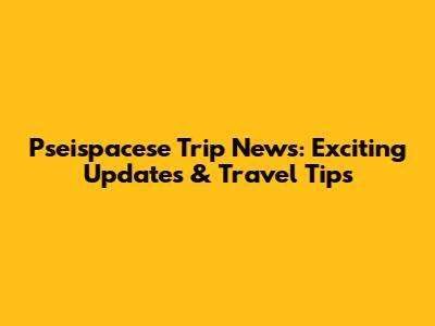 Pseispacese Trip News: Exciting Updates & Travel Tips