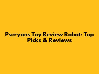 Pseryan's Toy Review Robot: Top Picks & Reviews