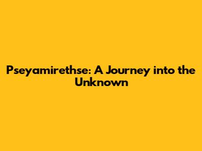 Pseyamirethse: A Journey into the Unknown